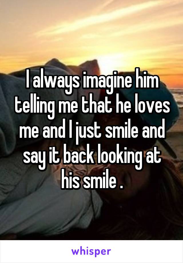 I always imagine him telling me that he loves me and I just smile and say it back looking at his smile .
