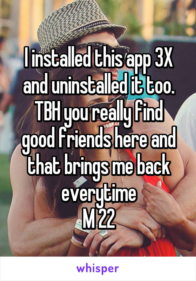 I installed this app 3X and uninstalled it too.
TBH you really find good friends here and that brings me back everytime
M 22