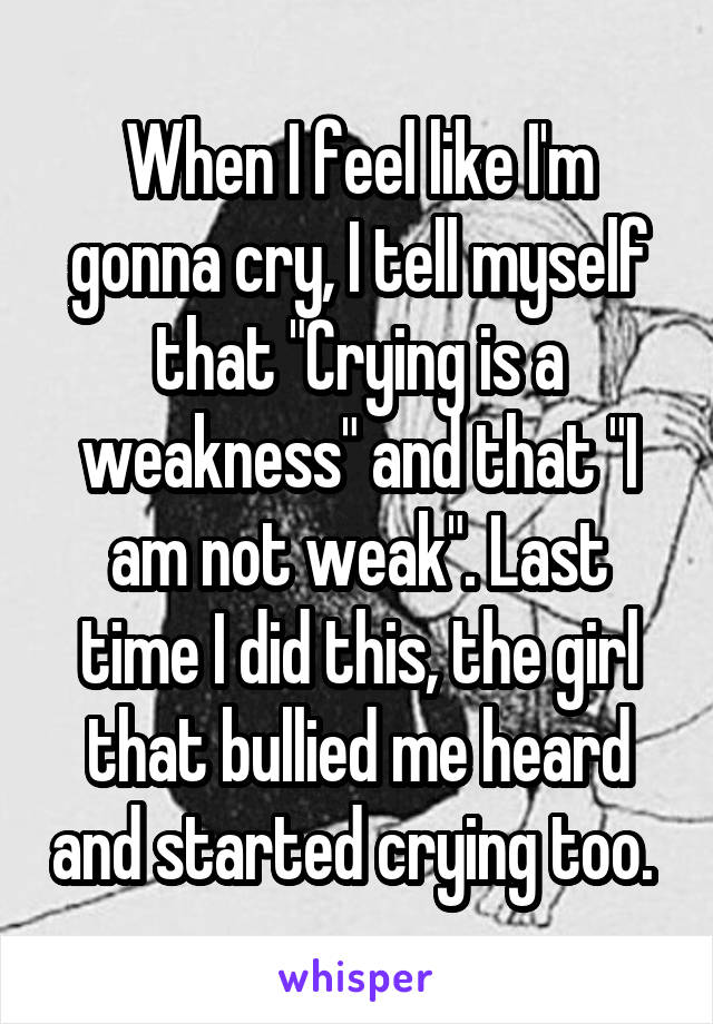 When I feel like I'm gonna cry, I tell myself that "Crying is a weakness" and that "I am not weak". Last time I did this, the girl that bullied me heard and started crying too. 