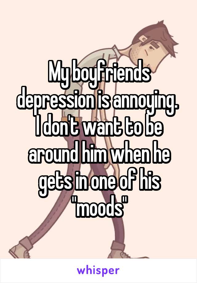 My boyfriends depression is annoying. 
I don't want to be around him when he gets in one of his "moods"