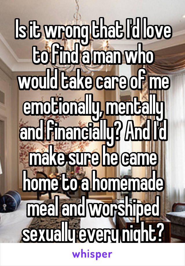 Is it wrong that I'd love to find a man who would take care of me emotionally, mentally and financially? And I'd make sure he came home to a homemade meal and worshiped sexually every night?
