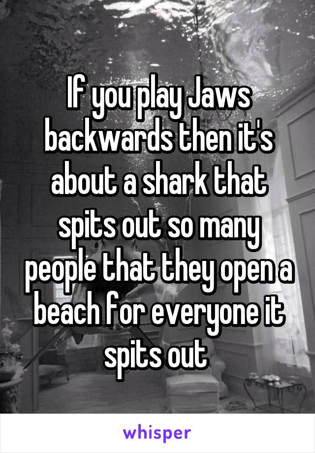 If you play Jaws backwards then it's about a shark that spits out so many people that they open a beach for everyone it spits out 