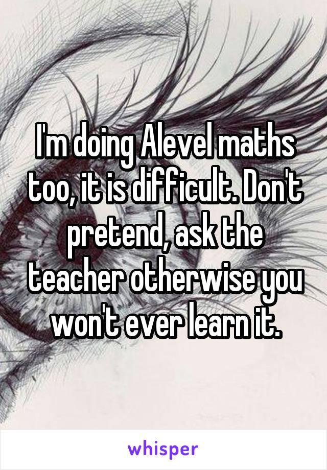I'm doing Alevel maths too, it is difficult. Don't pretend, ask the teacher otherwise you won't ever learn it.