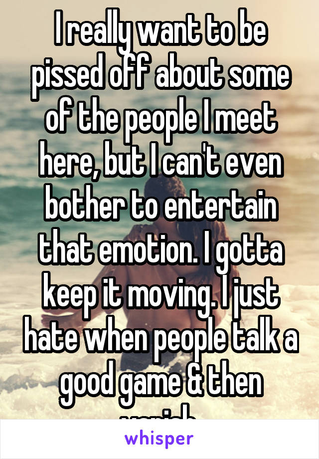 I really want to be pissed off about some of the people I meet here, but I can't even bother to entertain that emotion. I gotta keep it moving. I just hate when people talk a good game & then vanish.