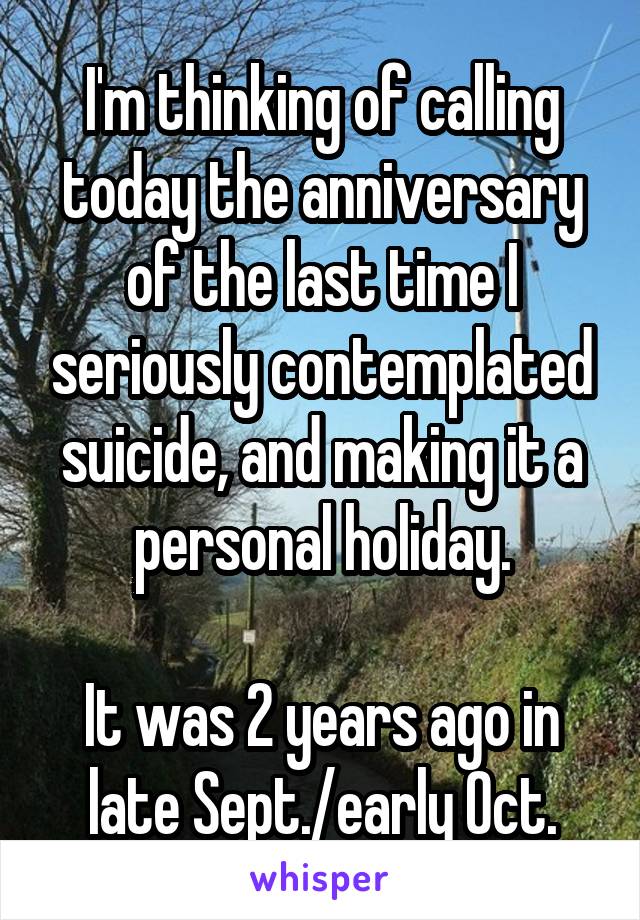 I'm thinking of calling today the anniversary of the last time I seriously contemplated suicide, and making it a personal holiday.

It was 2 years ago in late Sept./early Oct.