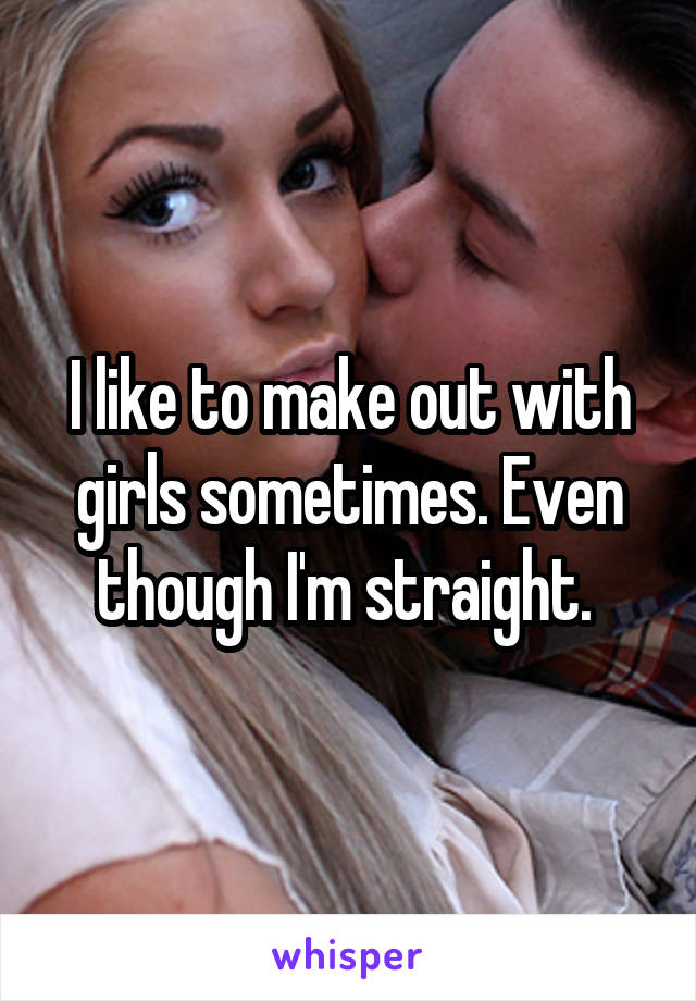 I like to make out with girls sometimes. Even though I'm straight. 