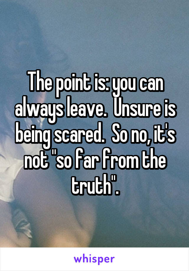 The point is: you can always leave.  Unsure is being scared.  So no, it's not "so far from the truth".