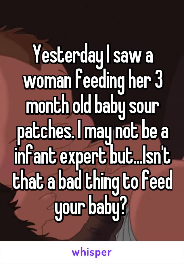 Yesterday I saw a woman feeding her 3 month old baby sour patches. I may not be a infant expert but...Isn't that a bad thing to feed your baby? 