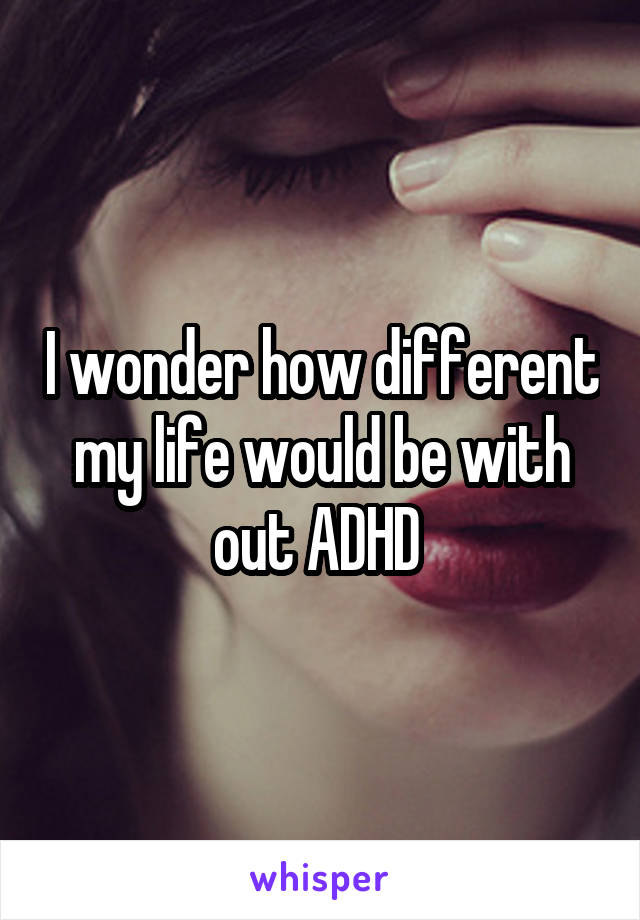 I wonder how different my life would be with out ADHD 