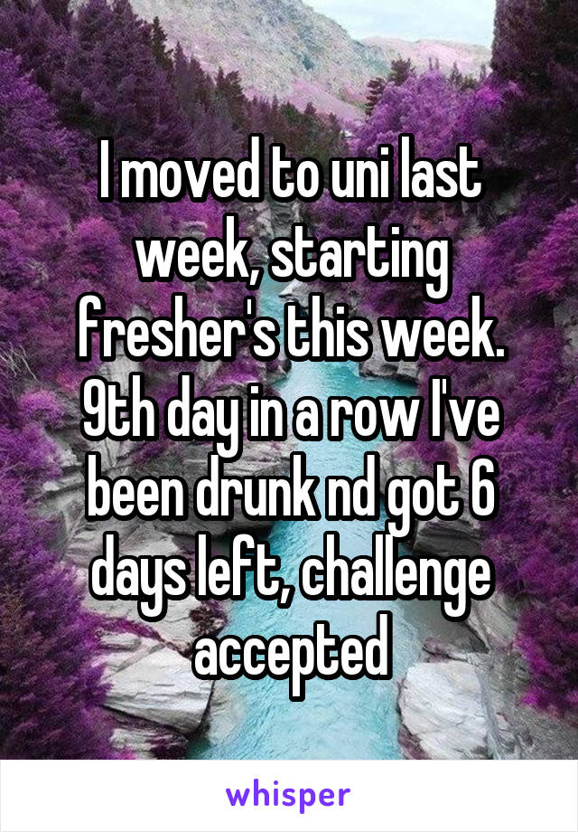 I moved to uni last week, starting fresher's this week. 9th day in a row I've been drunk nd got 6 days left, challenge accepted