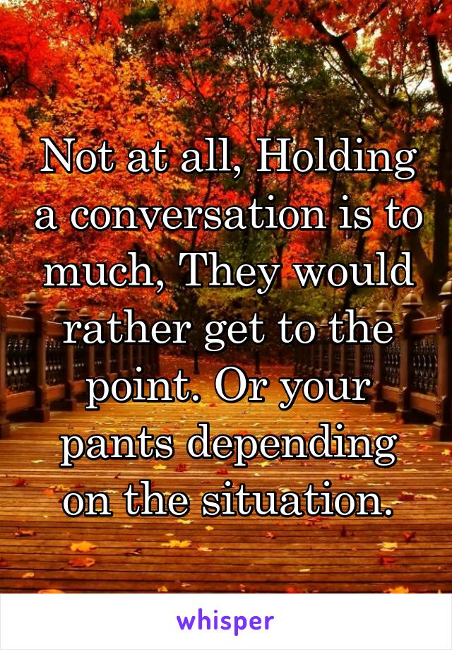 Not at all, Holding a conversation is to much, They would rather get to the point. Or your pants depending on the situation.