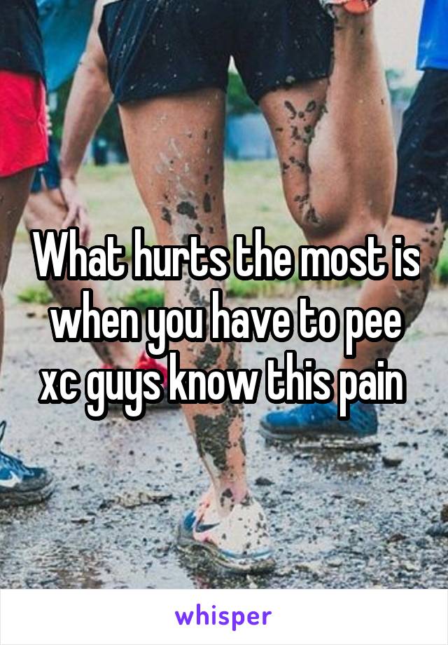 What hurts the most is when you have to pee xc guys know this pain 