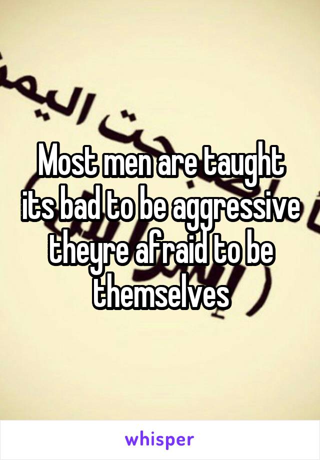 Most men are taught its bad to be aggressive theyre afraid to be themselves