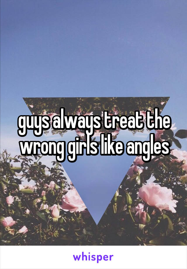 guys always treat the wrong girls like angles