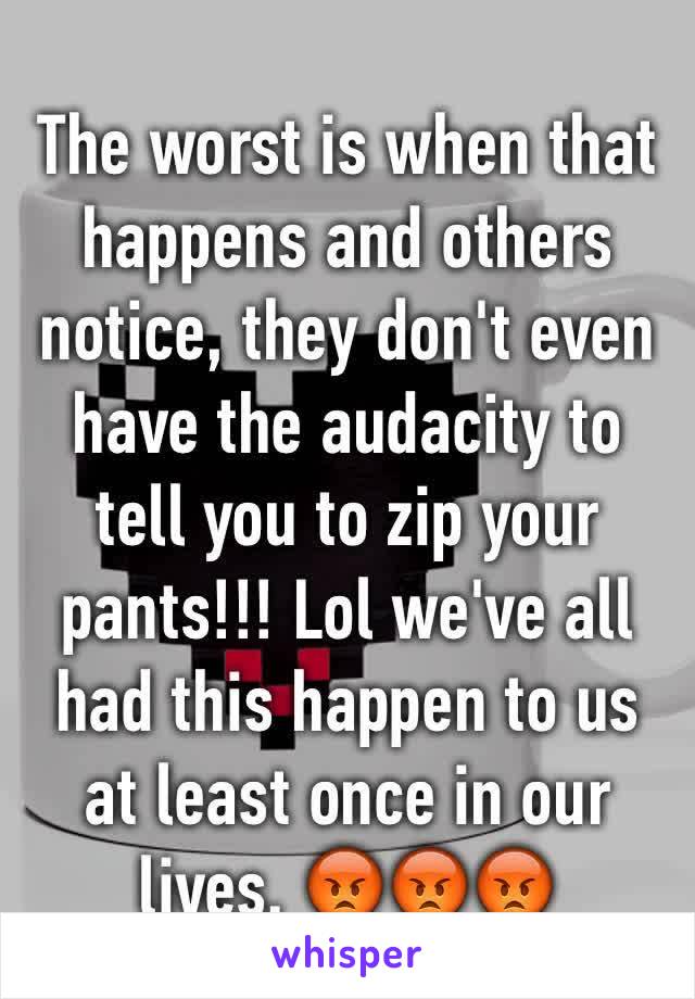 The worst is when that happens and others notice, they don't even have the audacity to tell you to zip your pants!!! Lol we've all had this happen to us at least once in our lives. 😡😡😡