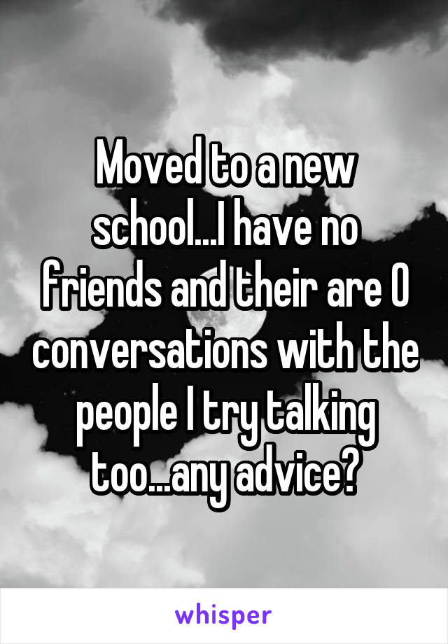 Moved to a new school...I have no friends and their are 0 conversations with the people I try talking too...any advice?