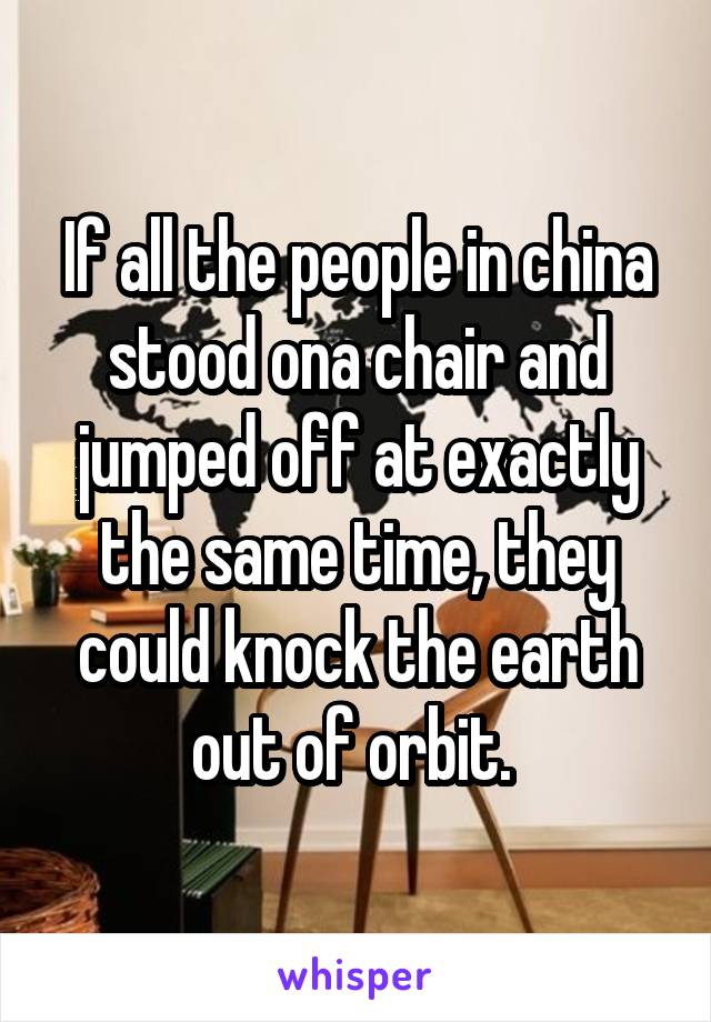 If all the people in china stood ona chair and jumped off at exactly the same time, they could knock the earth out of orbit. 