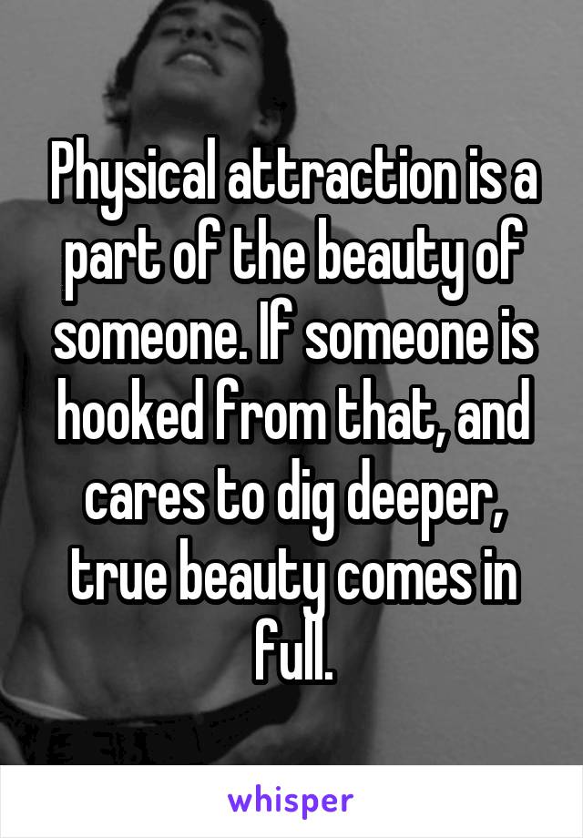 Physical attraction is a part of the beauty of someone. If someone is hooked from that, and cares to dig deeper, true beauty comes in full.