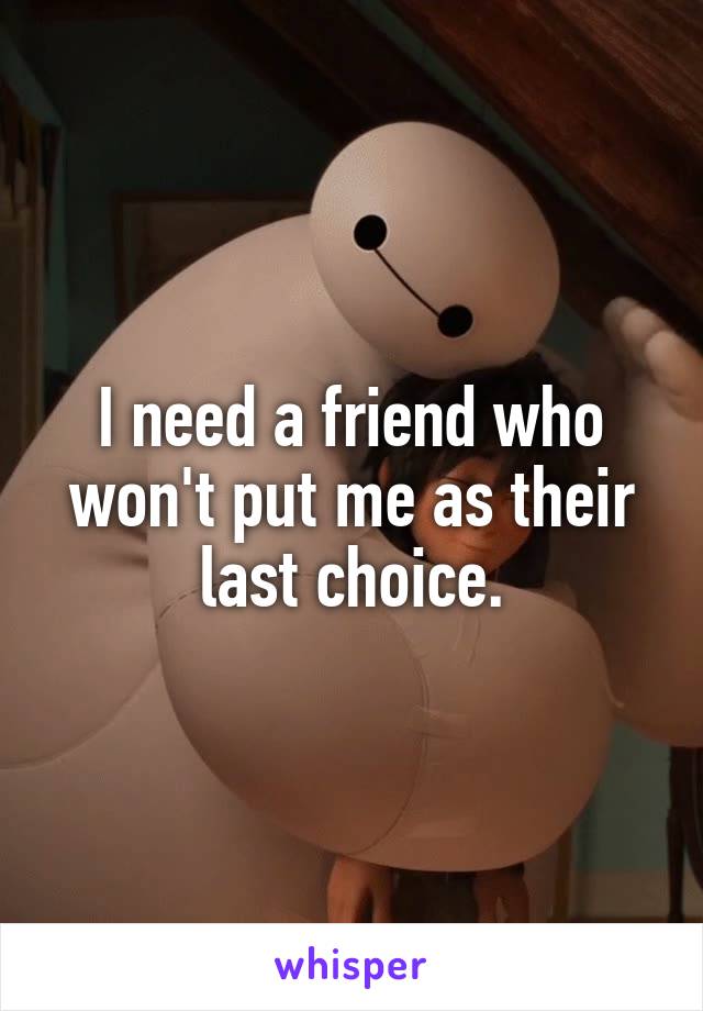 I need a friend who won't put me as their last choice.