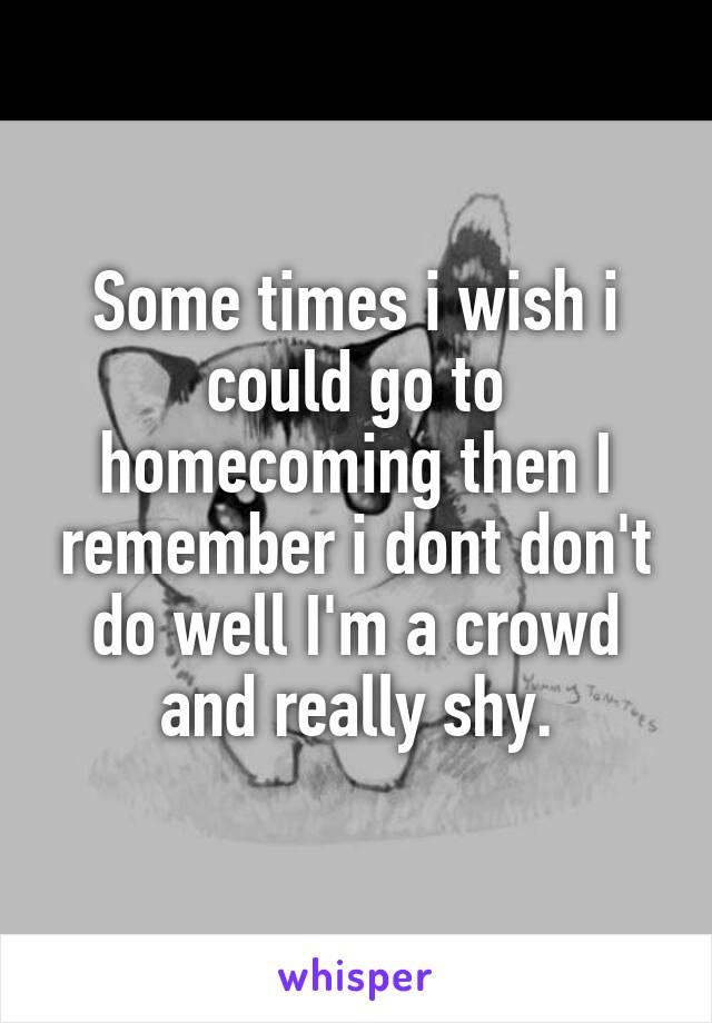 Some times i wish i could go to homecoming then I remember i dont don't do well I'm a crowd and really shy.