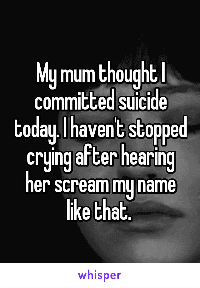 My mum thought I committed suicide today. I haven't stopped crying after hearing her scream my name like that. 