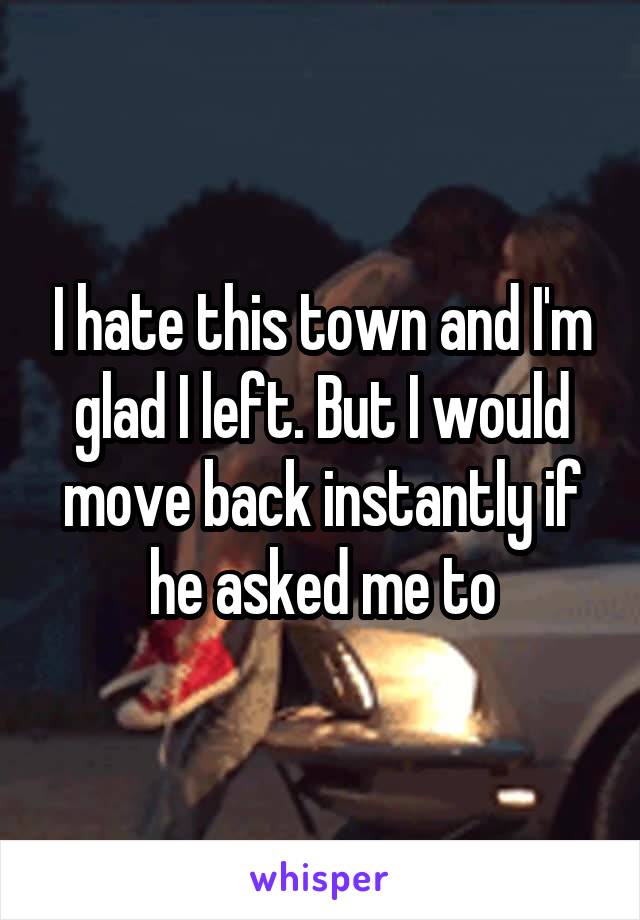 I hate this town and I'm glad I left. But I would move back instantly if he asked me to