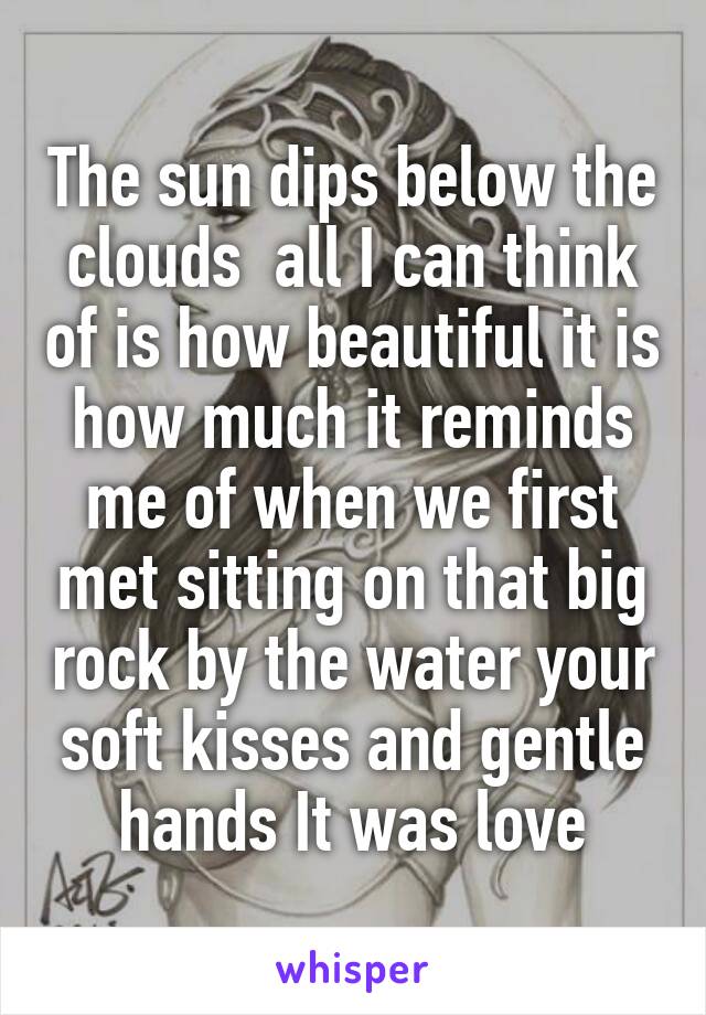 The sun dips below the clouds  all I can think of is how beautiful it is how much it reminds me of when we first met sitting on that big rock by the water your soft kisses and gentle hands It was love