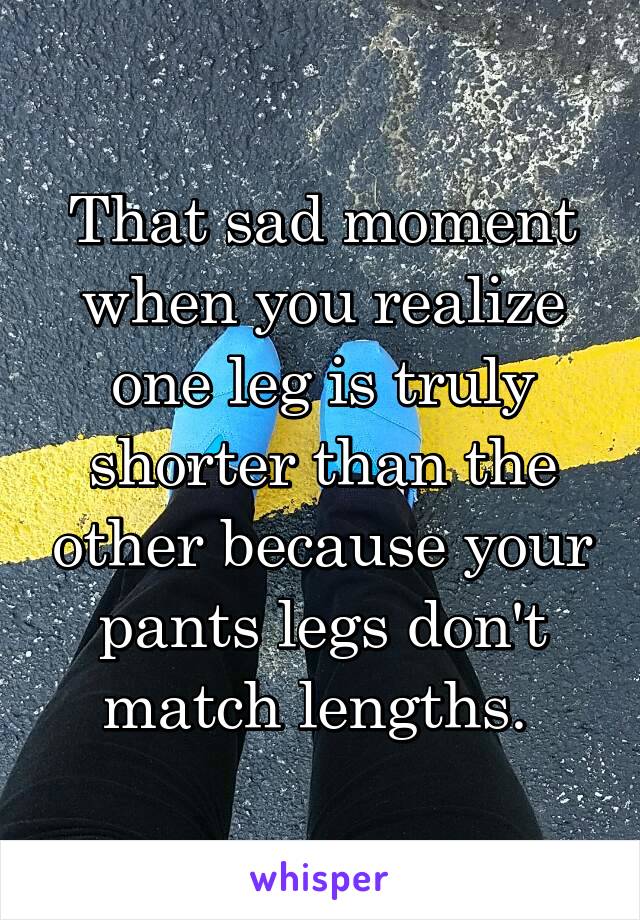 That sad moment when you realize one leg is truly shorter than the other because your pants legs don't match lengths. 