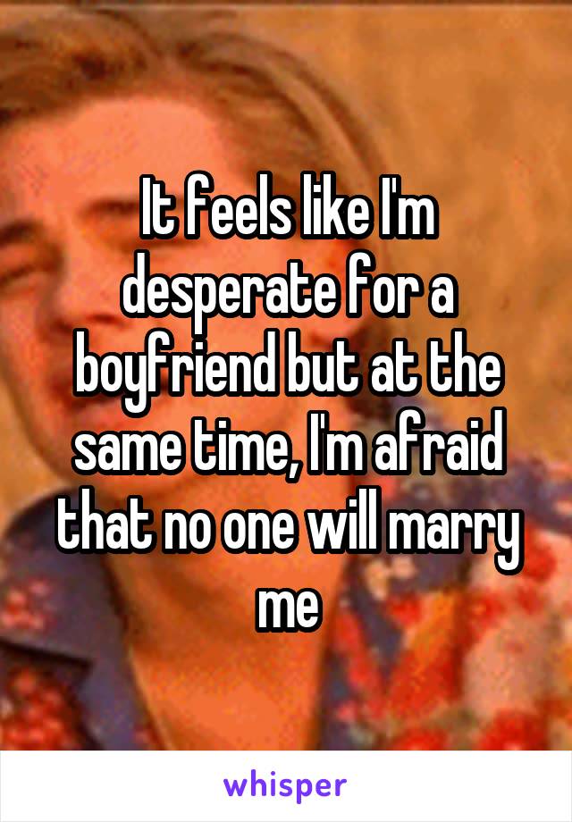 It feels like I'm desperate for a boyfriend but at the same time, I'm afraid that no one will marry me