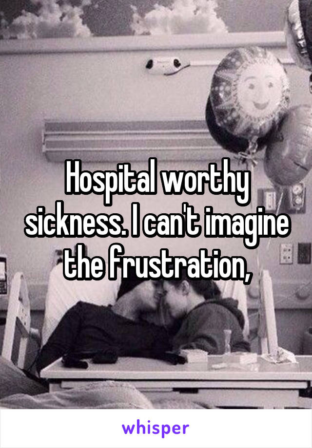 Hospital worthy sickness. I can't imagine the frustration,