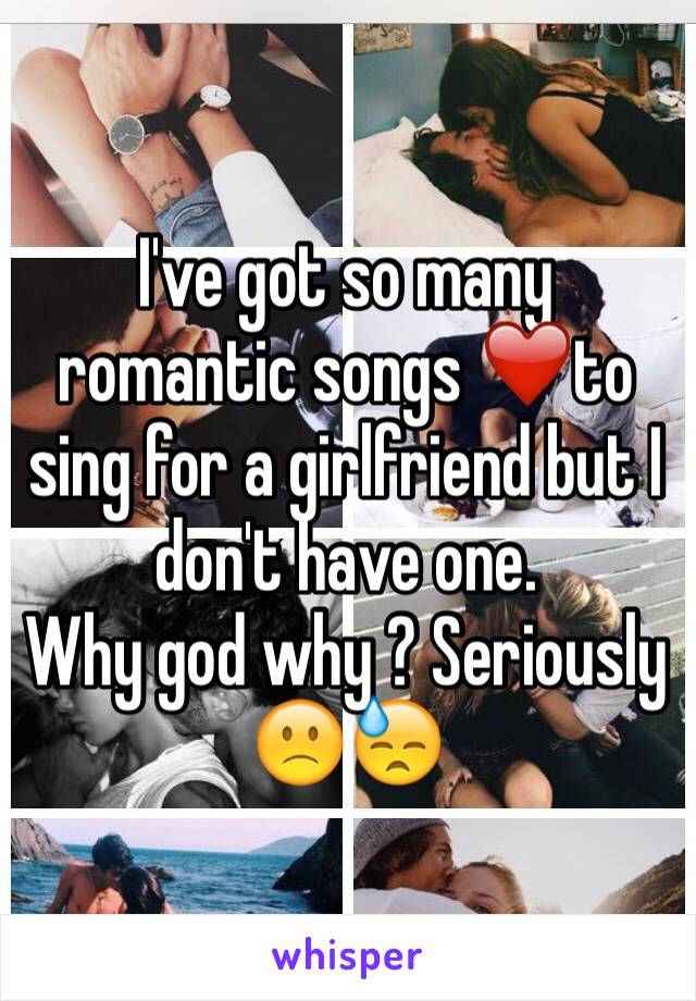 I've got so many romantic songs ❤️to sing for a girlfriend but I don't have one.
Why god why ? Seriously 🙁😓
