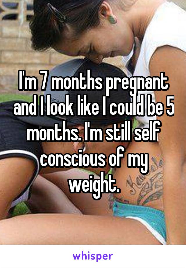 I'm 7 months pregnant and I look like I could be 5 months. I'm still self conscious of my weight.