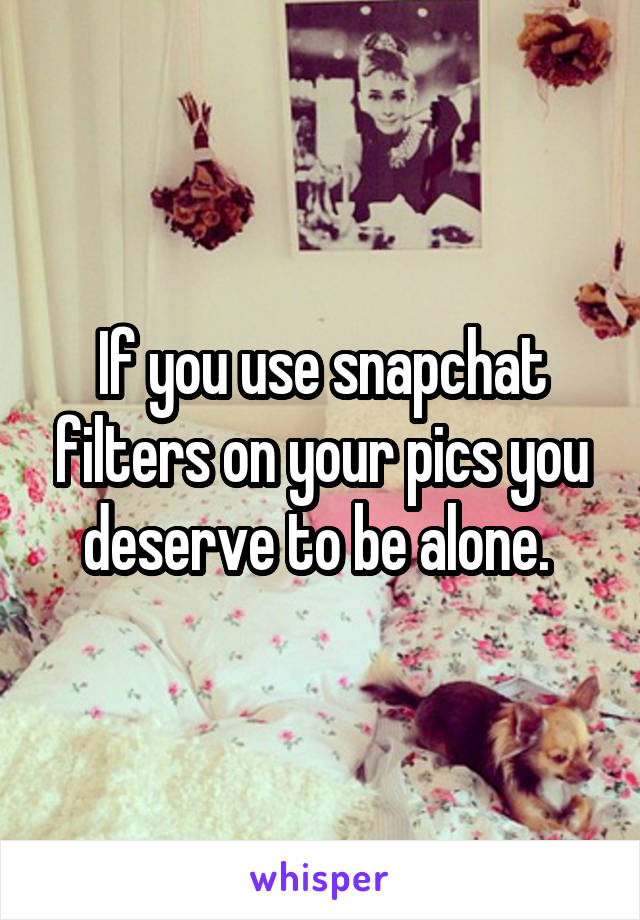 If you use snapchat filters on your pics you deserve to be alone. 