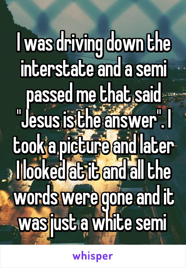 I was driving down the interstate and a semi passed me that said "Jesus is the answer". I took a picture and later I looked at it and all the words were gone and it was just a white semi 