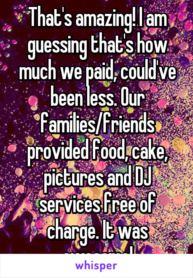 That's amazing! I am guessing that's how much we paid, could've been less. Our families/friends provided food, cake, pictures and DJ services free of charge. It was awesome!
