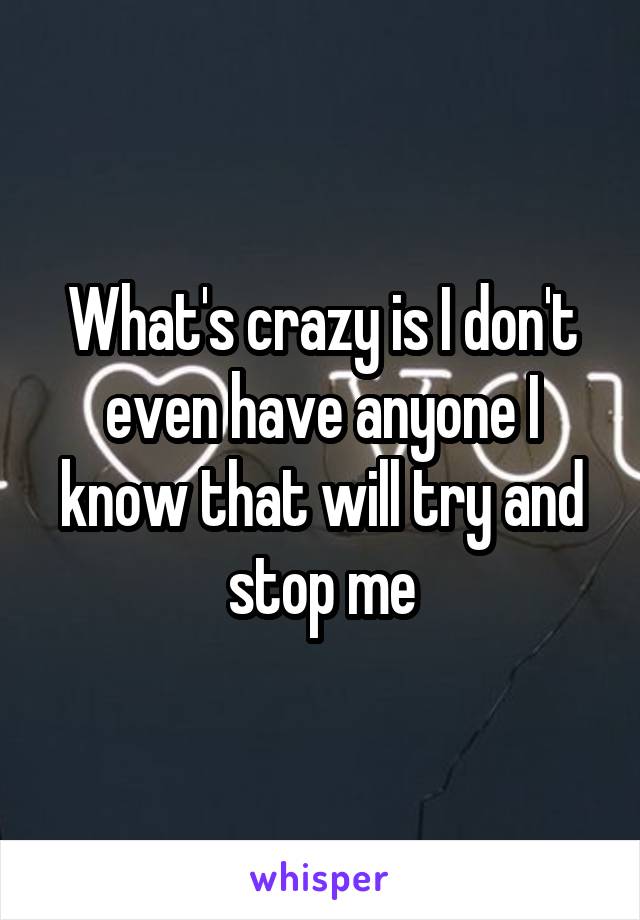 What's crazy is I don't even have anyone I know that will try and stop me
