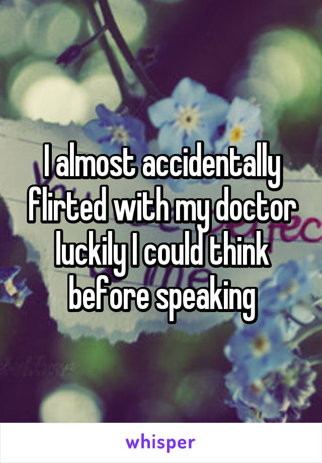 I almost accidentally flirted with my doctor luckily I could think before speaking