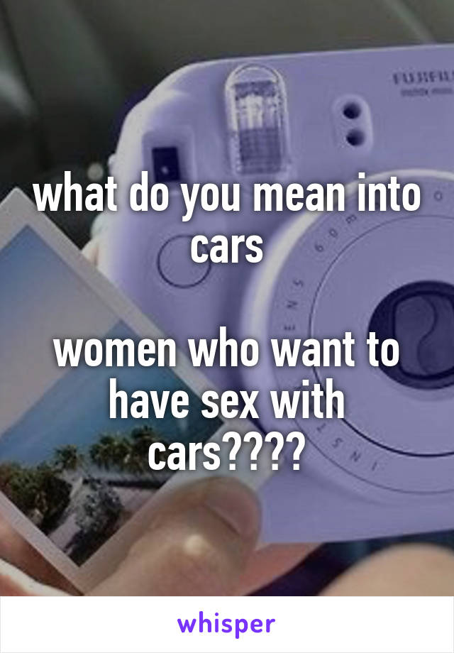 what do you mean into cars

women who want to have sex with cars????