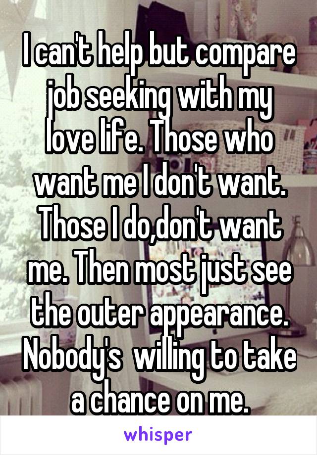 I can't help but compare job seeking with my love life. Those who want me I don't want. Those I do,don't want me. Then most just see the outer appearance. Nobody's  willing to take a chance on me.