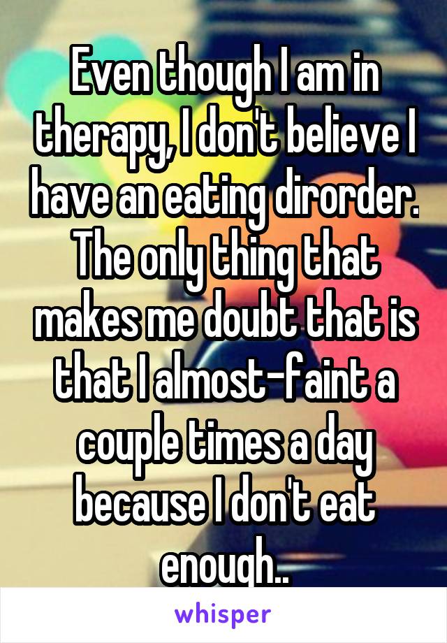 Even though I am in therapy, I don't believe I have an eating dirorder. The only thing that makes me doubt that is that I almost-faint a couple times a day because I don't eat enough..