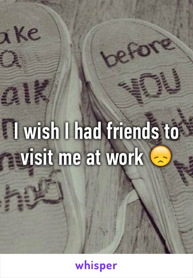 I wish I had friends to visit me at work 😞