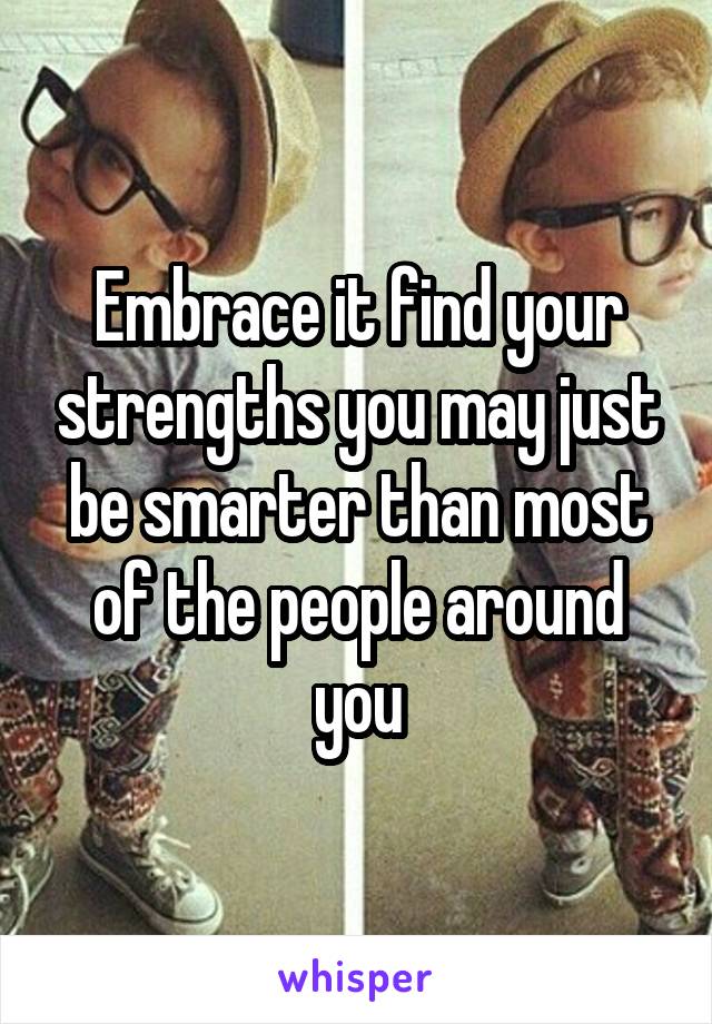 Embrace it find your strengths you may just be smarter than most of the people around you