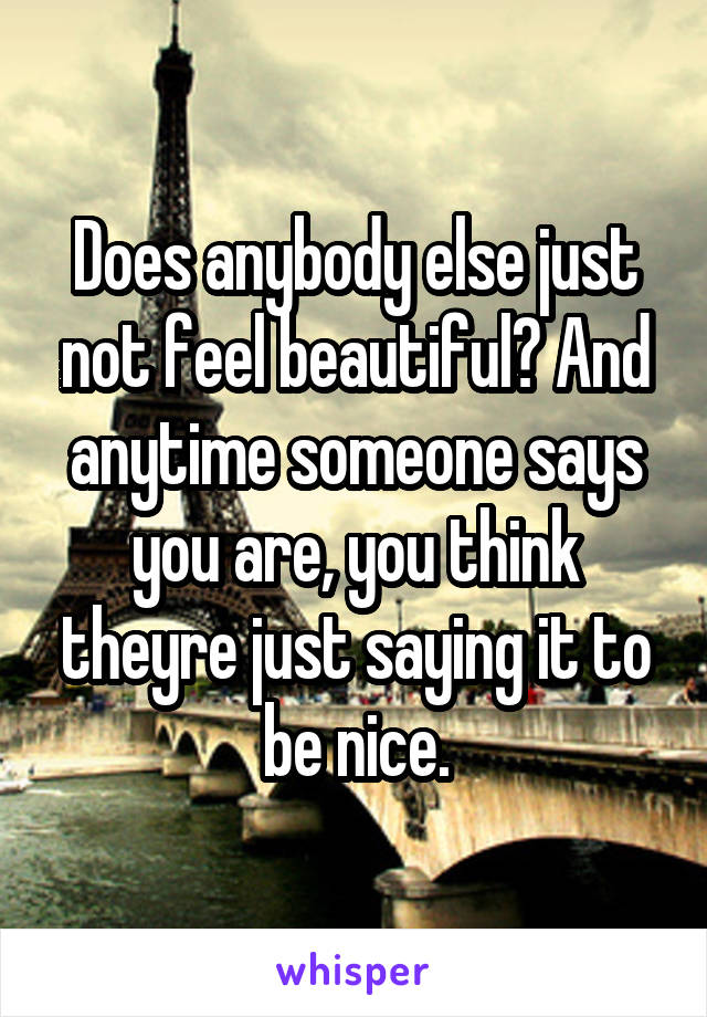Does anybody else just not feel beautiful? And anytime someone says you are, you think theyre just saying it to be nice.