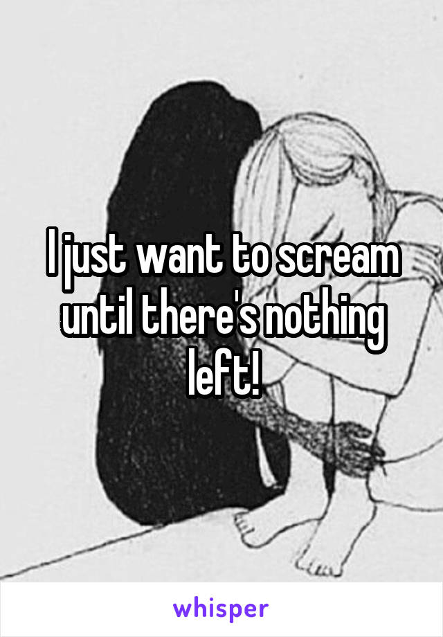 I just want to scream until there's nothing left!