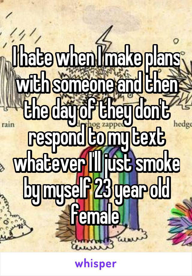 I hate when I make plans with someone and then the day of they don't respond to my text whatever I'll just smoke by myself 23 year old female 