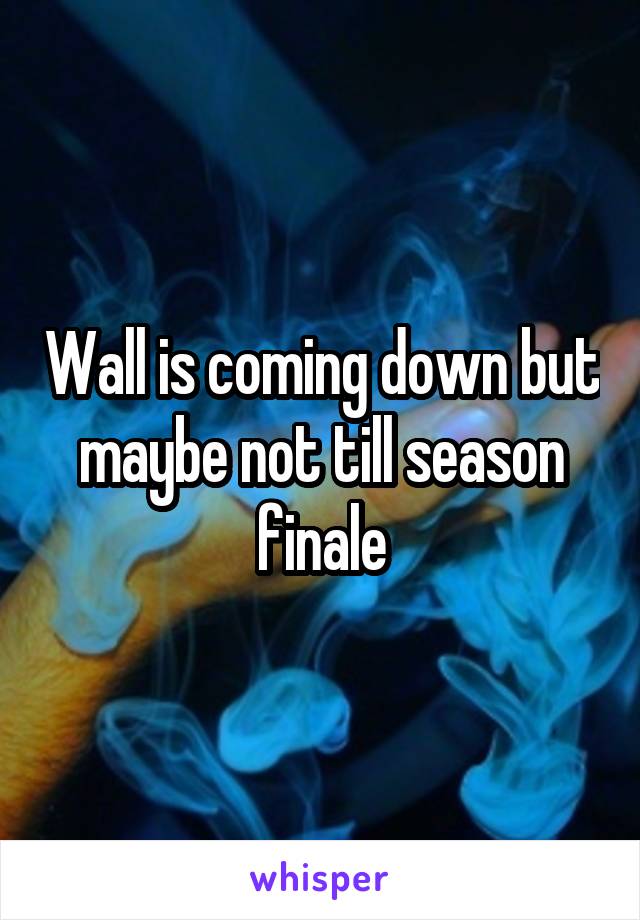 Wall is coming down but maybe not till season finale