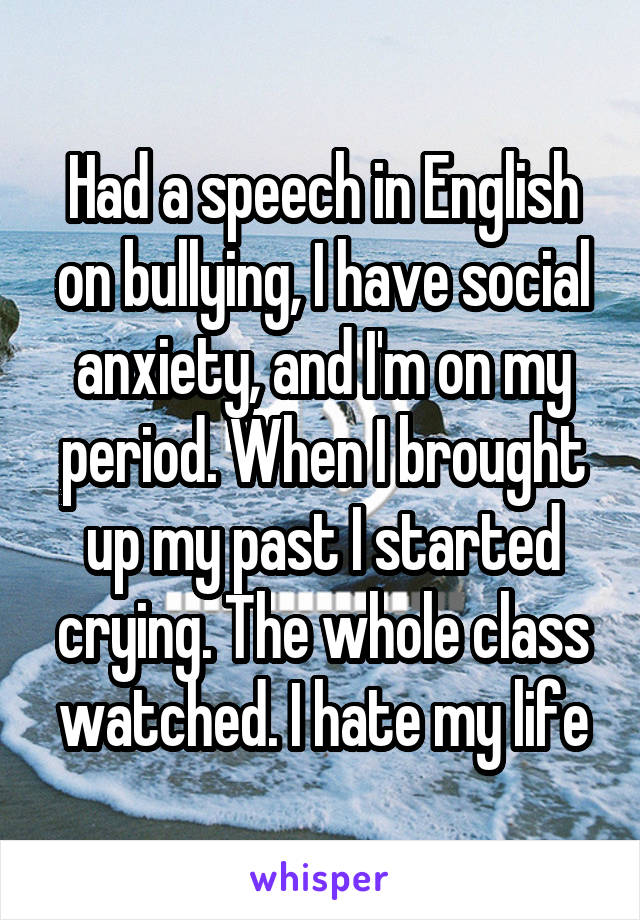 Had a speech in English on bullying, I have social anxiety, and I'm on my period. When I brought up my past I started crying. The whole class watched. I hate my life