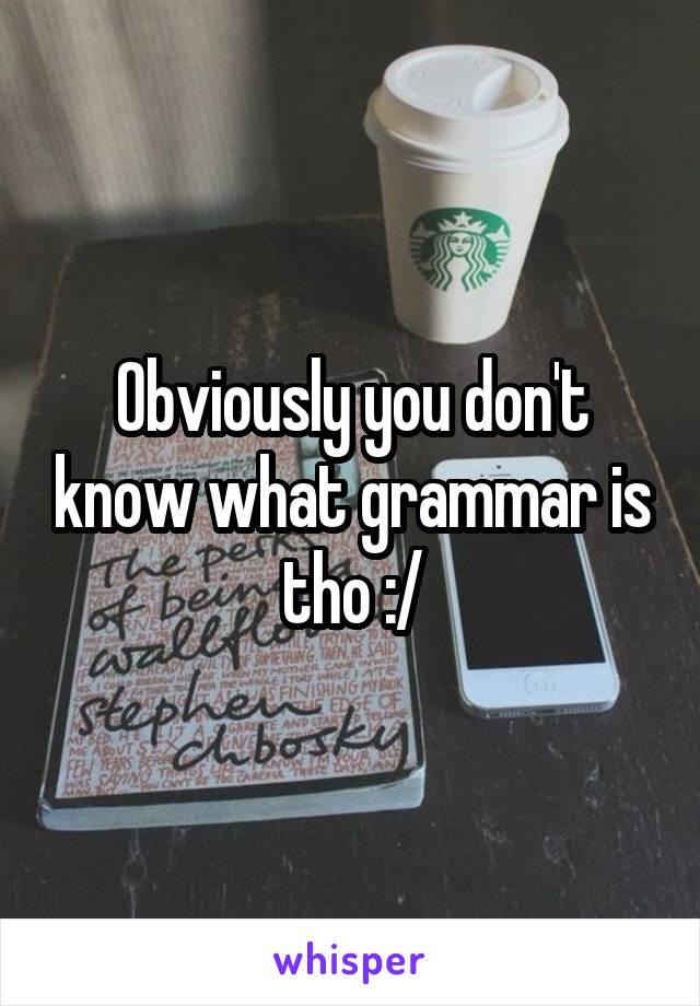 Obviously you don't know what grammar is tho :/