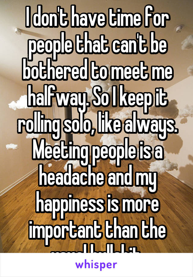 I don't have time for people that can't be bothered to meet me halfway. So I keep it rolling solo, like always. Meeting people is a headache and my happiness is more important than the usual bullshit.