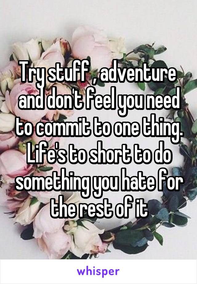 Try stuff , adventure  and don't feel you need to commit to one thing. Life's to short to do something you hate for the rest of it
